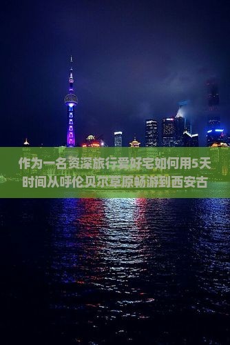 作为一名资深旅行爱好宅如何用5天时间从呼伦贝尔草原畅游到西安古老城墙？