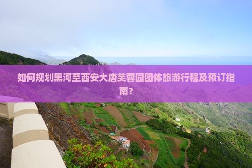 如何规划黑河至西安大唐芙蓉园团体旅游行程及预订指南？