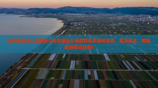 如何策划湛江至西安大明宫遗址公园的高品质团体旅游，解决痛点，把握最新热词趋势？
