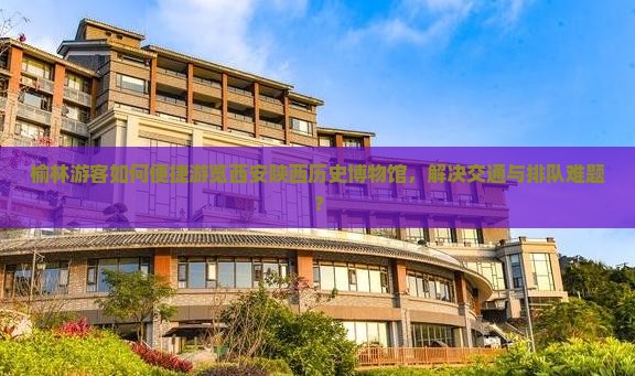 榆林游客如何便捷游览西安陕西历史博物馆，解决交通与排队难题？