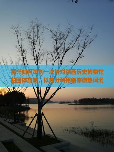 嘉兴如何策划一次针对陕西历史博物馆的团体旅游，以充分利用新旅游热词沉浸式体验？