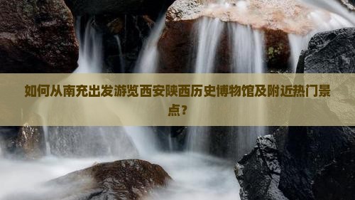 如何从南充出发游览西安陕西历史博物馆及附近热门景点？
