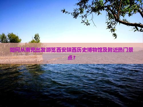 如何从南充出发游览西安陕西历史博物馆及附近热门景点？