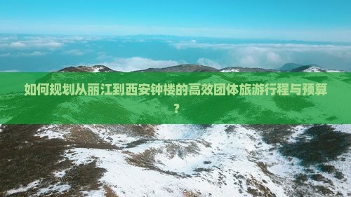 如何规划从丽江到西安钟楼的高效团体旅游行程与预算？