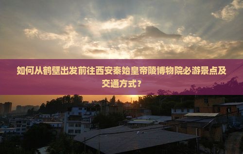 如何从鹤壁出发前往西安秦始皇帝陵博物院必游景点及交通方式？