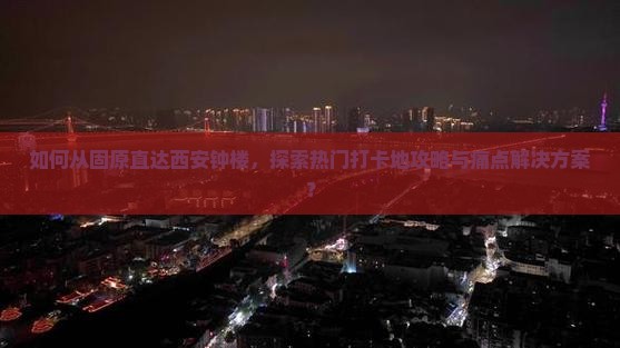如何从固原直达西安钟楼，探索热门打卡地攻略与痛点解决方案？