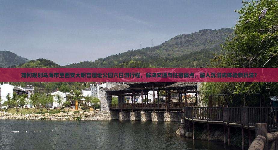 如何规划乌海市至西安大明宫遗址公园六日游行程，解决交通与住宿痛点，融入沉浸式体验新玩法？
