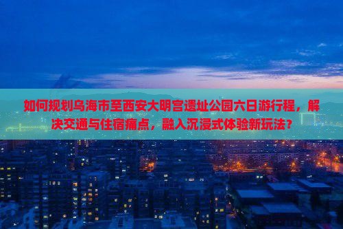 如何规划乌海市至西安大明宫遗址公园六日游行程，解决交通与住宿痛点，融入沉浸式体验新玩法？