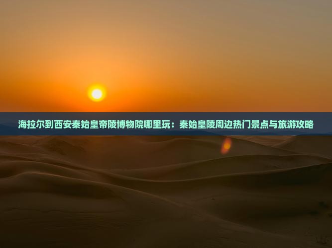 海拉尔到西安秦始皇帝陵博物院哪里玩：秦始皇陵周边热门景点与旅游攻略