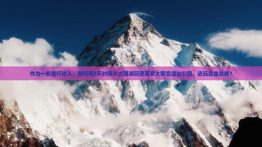 作为一名旅行达人，如何用3天时间从大理游玩至西安大明宫遗址公园，边玩边省攻略？