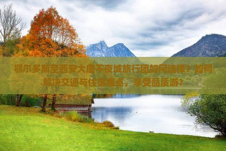 鄂尔多斯至西安大唐不夜城旅行团如何选择？如何解决交通与住宿痛点，享受品质游？