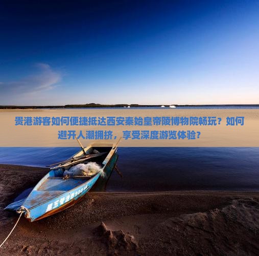 贵港游客如何便捷抵达西安秦始皇帝陵博物院畅玩？如何避开人潮拥挤，享受深度游览体验？