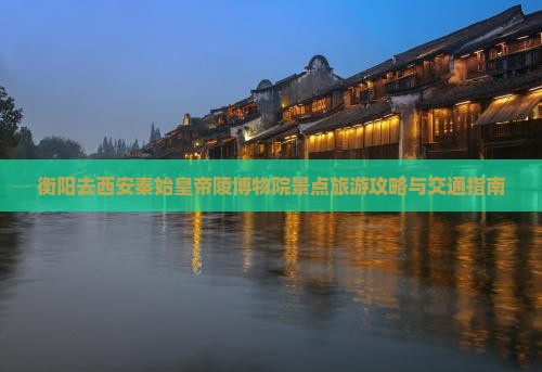 衡阳去西安秦始皇帝陵博物院景点旅游攻略与交通指南