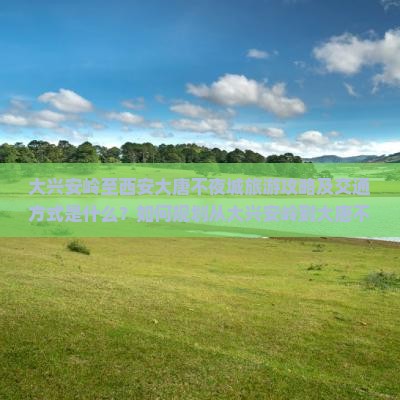 大兴安岭至西安大唐不夜城旅游攻略及交通方式是什么？如何规划从大兴安岭到大唐不夜城的旅行路峡