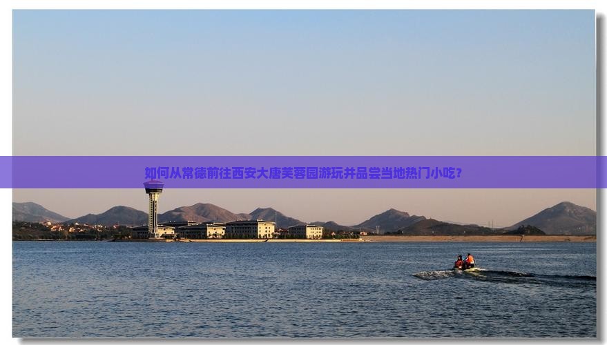 如何从常德前往西安大唐芙蓉园游玩并品尝当地热门小吃？