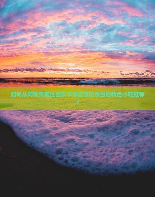 如何从阿勒泰前往西安华清宫旅游及当地特色小吃推荐？