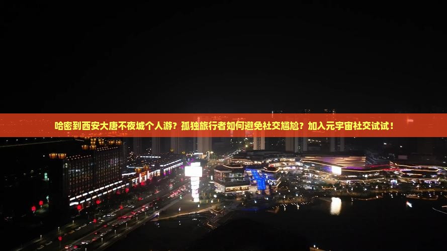 哈密到西安大唐不夜城个人游？孤独旅行者如何避免社交尴尬？加入元宇宙社交试试！