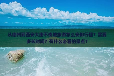 从德州到西安大唐不夜城旅游怎么安排行程？需要多长时间？有什么必看的景点？