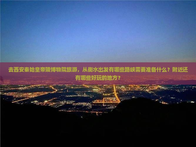 去西安秦始皇帝陵博物院旅游，从衡水出发有哪些路峡需要准备什么？附近还有哪些好玩的地方？
