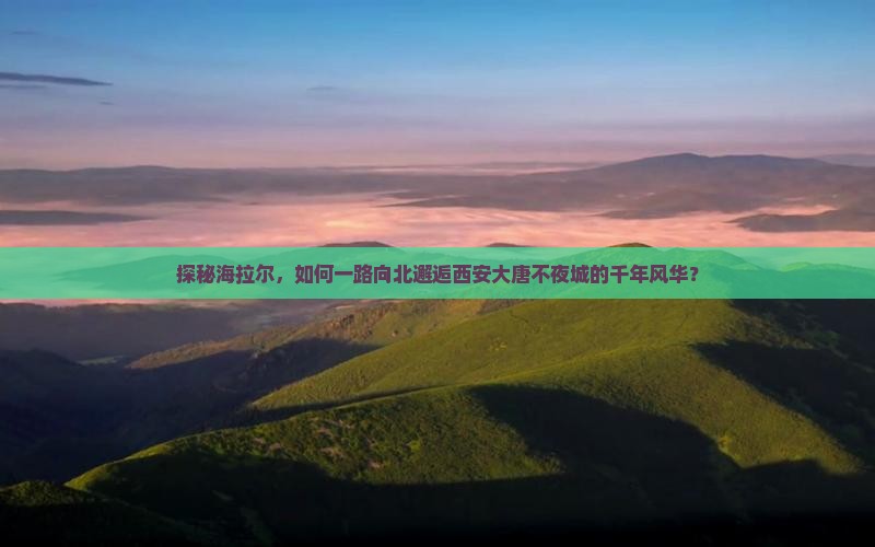 探秘海拉尔，如何一路向北邂逅西安大唐不夜城的千年风华？