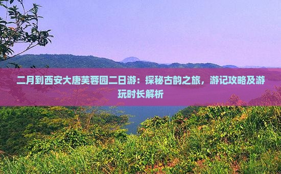 二月到西安大唐芙蓉园二日游：探秘古韵之旅，游记攻略及游玩时长解析