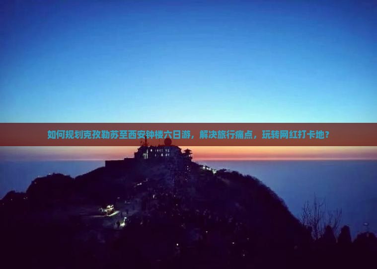 如何规划克孜勒苏至西安钟楼六日游，解决旅行痛点，玩转网红打卡地？