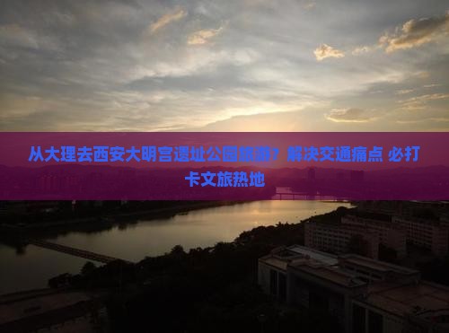 从大理去西安大明宫遗址公园旅游？解决交通痛点+必打卡文旅热地