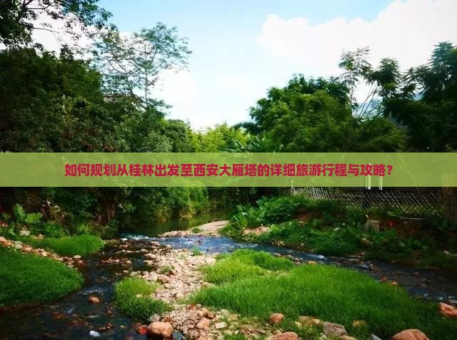 如何规划从桂林出发至西安大雁塔的详细旅游行程与攻略？