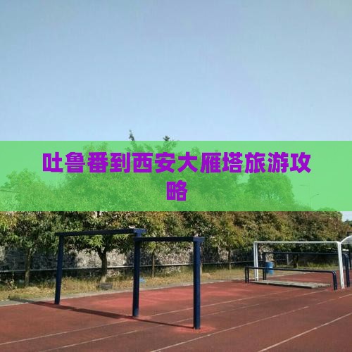 吐鲁番到西安大雁塔门票