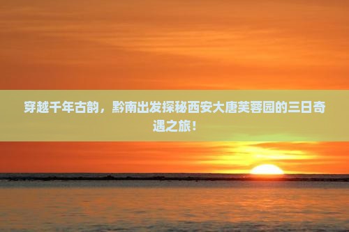 穿越千年古韵，黔南出发探秘西安大唐芙蓉园的三日奇遇之旅！