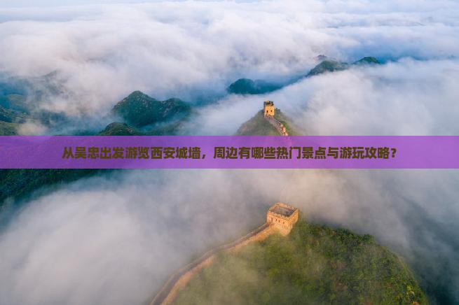 从吴忠出发游览西安城墙，周边有哪些热门景点与游玩攻略？