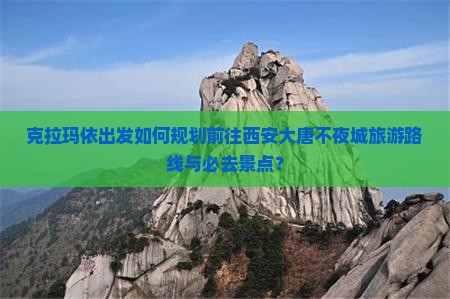 克拉玛依出发如何规划前往西安大唐不夜城旅游路线与必去景点？