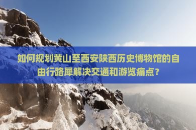 如何规划黄山至西安陕西历史博物馆的自由行路犀解决交通和游览痛点？