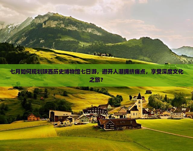 七月如何规划陕西历史博物馆七日游，避开人潮拥挤痛点，享受深度文化之旅？