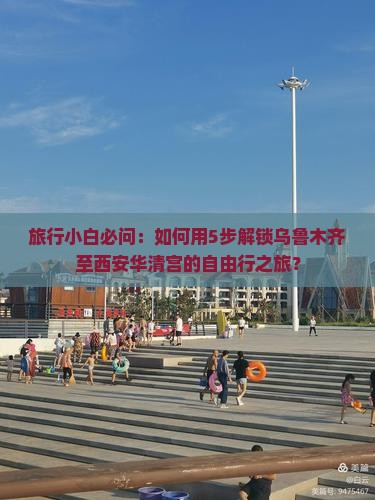 旅行小白必问：如何用5步解锁乌鲁木齐至西安华清宫的自由行之旅？