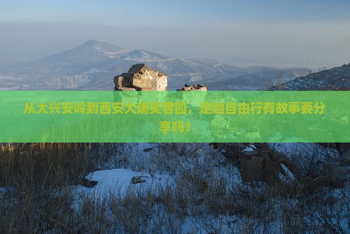 从大兴安岭到西安大唐芙蓉园，这趟自由行有故事要分享吗？