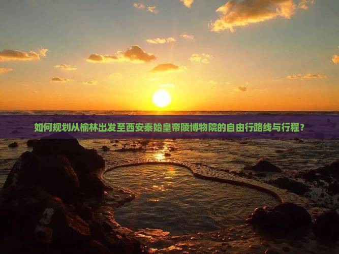 如何规划从榆林出发至西安秦始皇帝陵博物院的自由行路线与行程？