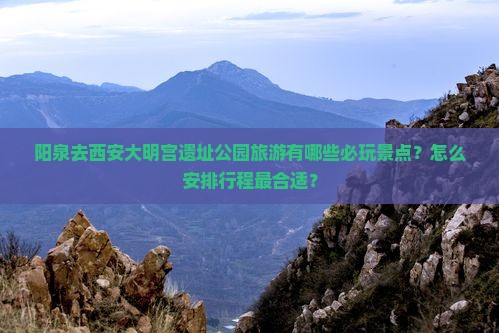阳泉去西安大明宫遗址公园旅游有哪些必玩景点？怎么安排行程最合适？