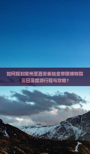 如何规划常州至西安秦始皇帝陵博物院三日深度游行程与攻略？