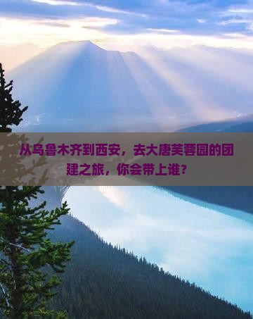 从乌鲁木齐到西安，去大唐芙蓉园的团建之旅，你会带上谁？