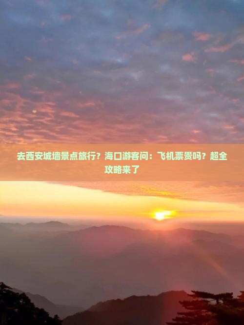 去西安城墙景点旅行？海口游客问：飞机票贵吗？超全攻略来了