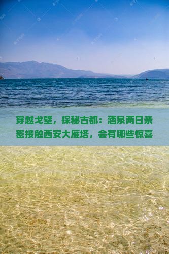 穿越戈壁，探秘古都：酒泉两日亲密接触西安大雁塔，会有哪些惊喜？