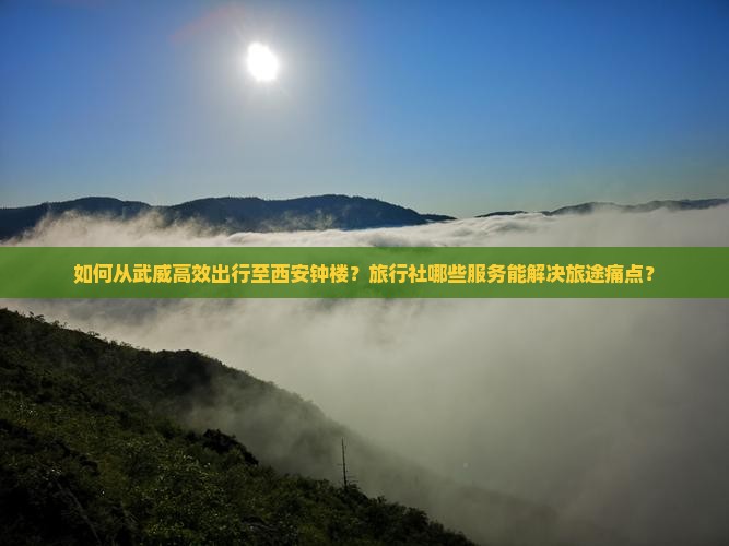 如何从武威高效出行至西安钟楼？旅行社哪些服务能解决旅途痛点？