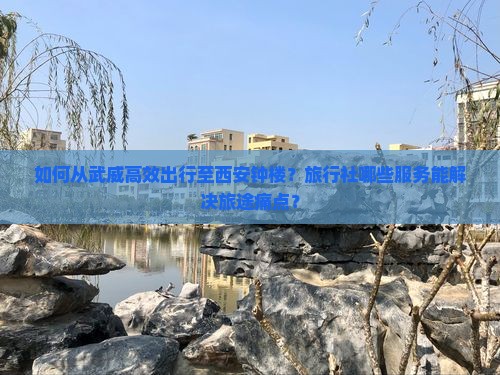 如何从武威高效出行至西安钟楼？旅行社哪些服务能解决旅途痛点？