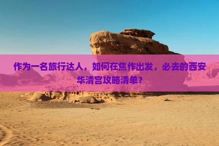 作为一名旅行达人，如何在焦作出发，必去的西安华清宫攻略清单？