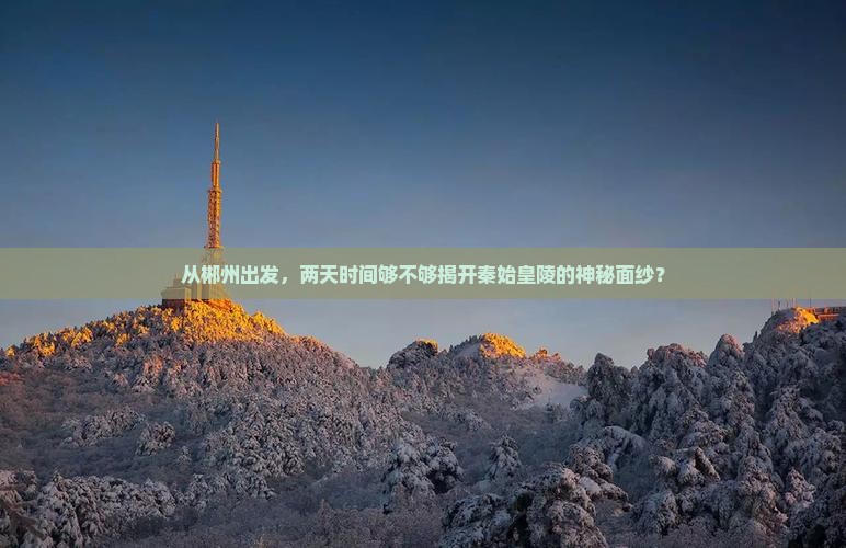 从郴州出发，两天时间够不够揭开秦始皇陵的神秘面纱？