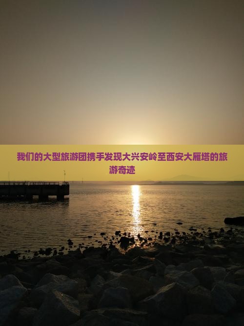 我们的大型旅游团携手发现大兴安岭至西安大雁塔的旅游奇迹