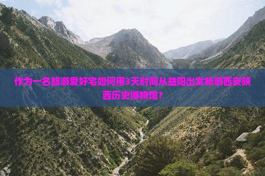 作为一名旅游爱好宅如何用3天时间从益阳出发畅游西安陕西历史博物馆？