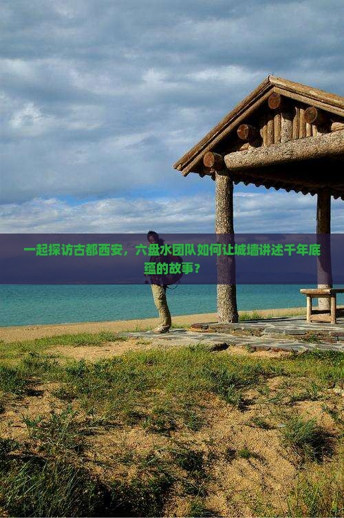 一起探访古都西安，六盘水团队如何让城墙讲述千年底蕴的故事？