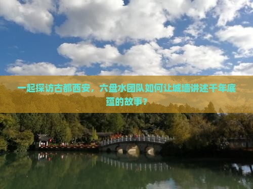 一起探访古都西安，六盘水团队如何让城墙讲述千年底蕴的故事？